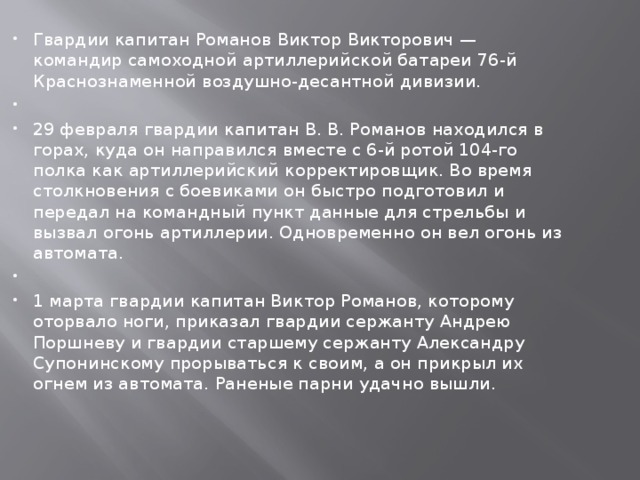 Гвардии капитан Романов Виктор Викторович — командир самоходной артиллерийской батареи 76-й Краснознаменной воздушно-десантной дивизии.   29 февраля гвардии капитан В. В. Романов находился в горах, куда он направился вместе с 6-й ротой 104-го полка как артиллерийский корректировщик. Во время столкновения с боевиками он быстро подготовил и передал на командный пункт данные для стрельбы и вызвал огонь артиллерии. Одновременно он вел огонь из автомата.   1 марта гвардии капитан Виктор Романов, которому оторвало ноги, приказал гвардии сержанту Андрею Поршневу и гвардии старшему сержанту Александру Супонинскому прорываться к своим, а он прикрыл их огнем из автомата. Раненые парни удачно вышли. 