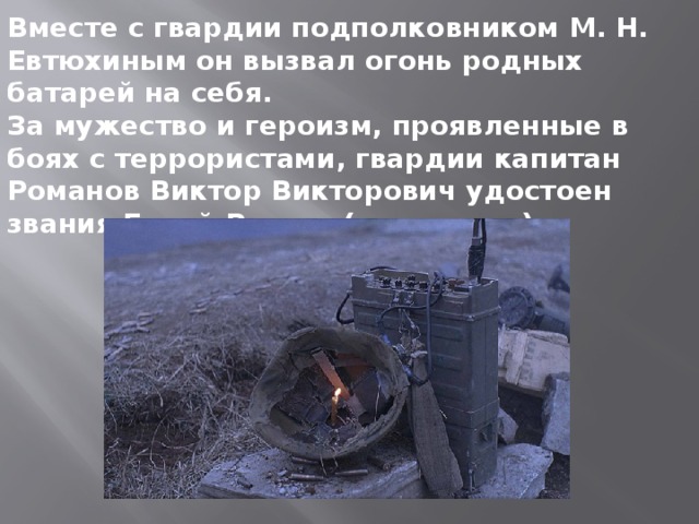 Вместе с гвардии подполковником М. Н. Евтюхиным он вызвал огонь родных батарей на себя. За мужество и героизм, проявленные в боях с террористами, гвардии капитан Романов Виктор Викторович удостоен звания Герой России (посмертно). 