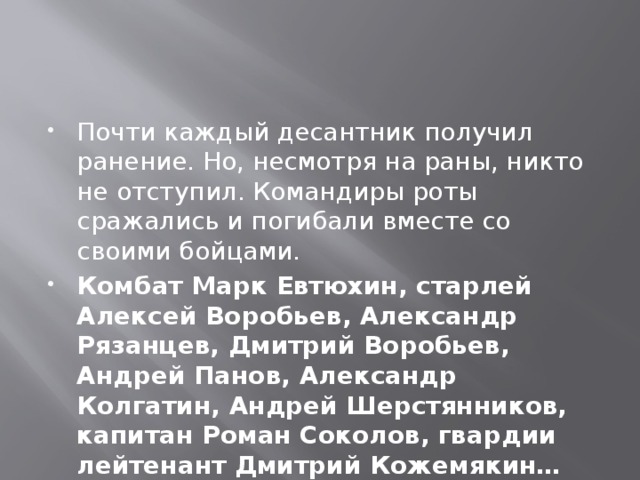 Почти каждый десантник получил ранение. Но, несмотря на раны, никто не отступил. Командиры роты сражались и погибали вместе со своими бойцами. Комбат Марк Евтюхин, старлей Алексей Воробьев, Александр Рязанцев, Дмитрий Воробьев, Андрей Панов, Александр Колгатин, Андрей Шерстянников, капитан Роман Соколов, гвардии лейтенант Дмитрий Кожемякин… 
