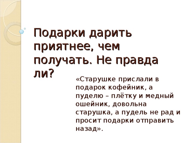 Подарки дарить приятнее, чем получать. Не правда ли? «Старушке прислали в подарок кофейник, а пуделю – плётку и медный ошейник, довольна старушка, а пудель не рад и просит подарки отправить назад».  