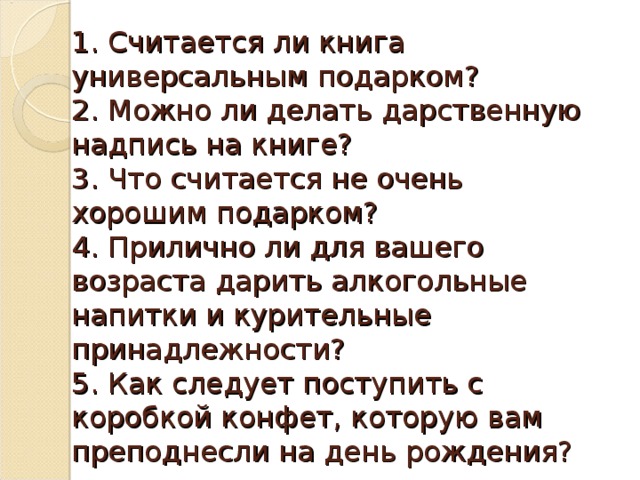 1. Считается ли книга универсальным подарком?  2. Можно ли делать дарственную надпись на книге?  3. Что считается не очень хорошим подарком?  4. Прилично ли для вашего возраста дарить алкогольные напитки и курительные принадлежности?  5. Как следует поступить с коробкой конфет, которую вам преподнесли на день рождения? 