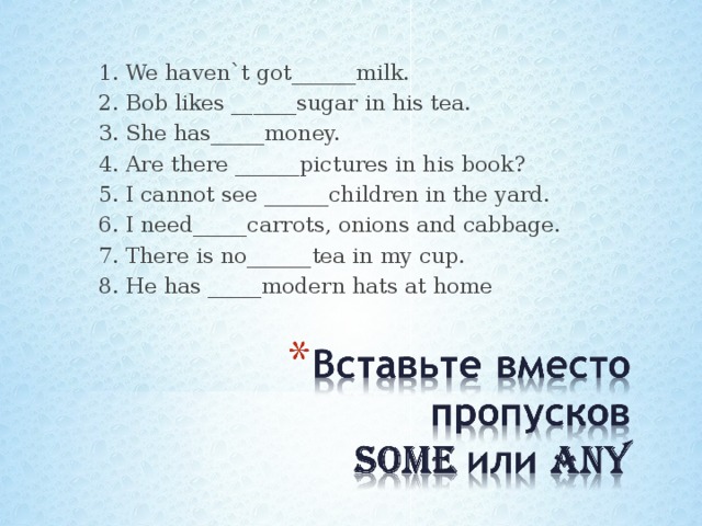 1. We haven`t got______milk. 2. Bob likes ______sugar in his tea. 3. She has_____money. 4. Are there ______pictures in his book? 5. I cannot see ______children in the yard. 6. I need_____carrots, onions and cabbage. 7. There is no______tea in my cup. 8. He has _____modern hats at home 