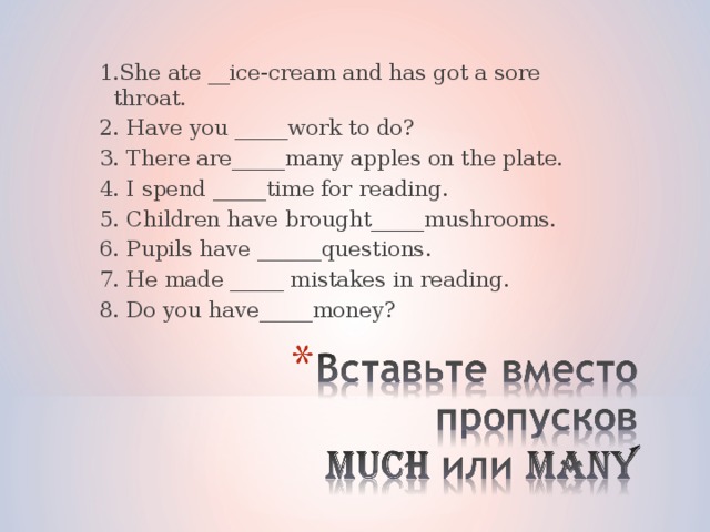 1.She ate __ice-cream and has got a sore throat. 2. Have you _____work to do? 3. There are_____many apples on the plate. 4. I spend _____time for reading. 5. Children have brought_____mushrooms. 6. Pupils have ______questions. 7. He made _____ mistakes in reading. 8. Do you have_____money? 