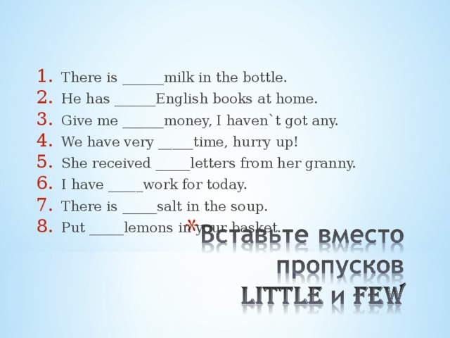 There is ______milk in the bottle. He has ______English books at home. Give me ______money, I haven`t got any. We have very _____time, hurry up! She received _____letters from her granny. I have _____work for today. There is _____salt in the soup. Put _____lemons in your basket. 