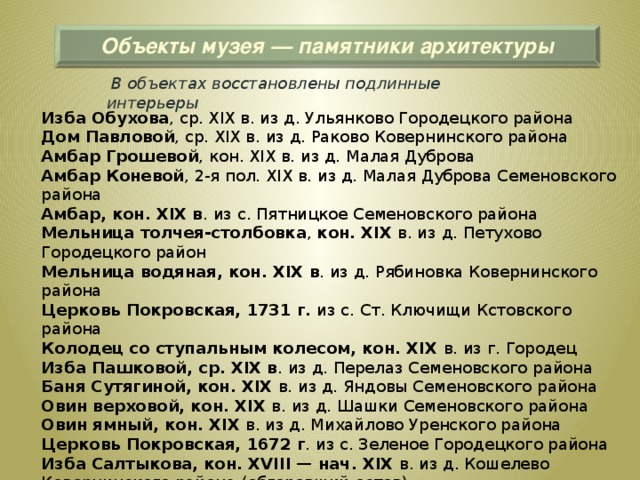 Объекты музея — памятники архитектуры  В объектах восстановлены подлинные интерьеры Изба Обухова , ср. XIX в. из д. Ульянково Городецкого района  Дом Павловой , ср. XIX в. из д. Раково Ковернинского района  Амбар Грошевой , кон. XIX в. из д. Малая Дуброва  Амбар Коневой , 2-я пол. XIX в. из д. Малая Дуброва Семеновского района  Амбар, кон. XIX в . из с. Пятницкое Семеновского района  Мельница толчея-столбовка , кон. XIX в. из д. Петухово Городецкого район  Мельница водяная, кон. XIX в . из д. Рябиновка Ковернинского района  Церковь Покровская, 1731 г. из с. Ст. Ключищи Кстовского района  Колодец со ступальным колесом, кон. XIX в. из г. Городец  Изба Пашковой, ср. XIX в . из д. Перелаз Семеновского района  Баня Сутягиной, кон. XIX в. из д. Яндовы Семеновского района  Овин верховой, кон. XIX в. из д. Шашки Семеновского района  Овин ямный, кон. XIX в. из д. Михайлово Уренского района  Церковь Покровская, 1672 г . из с. Зеленое Городецкого района  Изба Салтыкова, кон. XVIII — нач. XIX в. из д. Кошелево Ковернинского района (обгоревший остов)  Дом с ул. Варварская, ср. XIXв г. Нижний Новгород