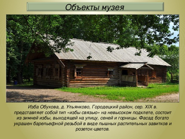 Объекты музея Изба Обухова, д. Ульянково, Городецкий район, сер. XIX в. представляет собой тип «избы связью» на невысоком подклете, состоит из зимней избы, выходящей на улицу, сеней и горницы. Фасад богато украшен барельефной резьбой в виде пышных растительных завитков и розеток-цветов.