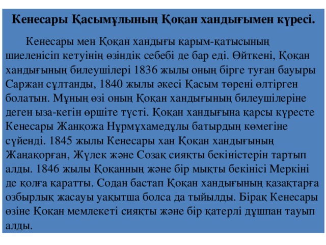 Кенесары Қасымұлының Қоқан хандығымен күресі.  Кенесары мен Қоқан хандығы қарым-қатысының шиеленісіп кетуінің өзіндік себебі де бар еді. Өйткені, Қоқан хандығының билеушілері 1836 жылы оның бірге туған бауыры Саржан сұлтанды, 1840 жылы әкесі Қасым төрені өлтірген болатын. Мұның өзі оның Қоқан хандығының билеушілеріне деген ыза-кегін өршіте түсті. Қоқан хандығына қарсы күресте Кенесары Жанқожа Нұрмұхамедұлы батырдың көмегіне сүйенді. 1845 жылы Кенесары хан Қоқан хандығының Жаңақорған, Жүлек және Созақ сияқты бекіністерін тартып алды. 1846 жылы Қоқанның және бір мықты бекінісі Меркіні де қолға қаратты. Содан бастап Қоқан хандығының қазақтарға озбырлық жасауы уақытша болса да тыйылды. Бірақ Кенесары өзіне Қоқан мемлекеті сияқты және бір қатерлі дұшпан тауып алды. 
