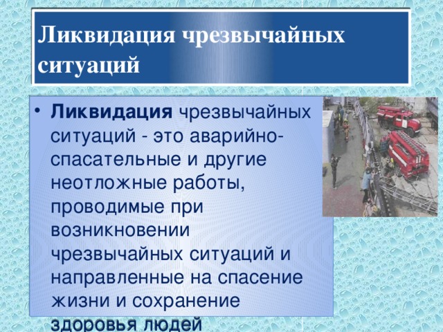 Ликвидация чрезвычайных ситуаций  Ликвидация чрезвычайных ситуаций - это аварийно-спасательные и другие неотложные работы, проводимые при возникновении чрезвычайных ситуаций и направленные на спасение жизни и сохранение здоровья людей 
