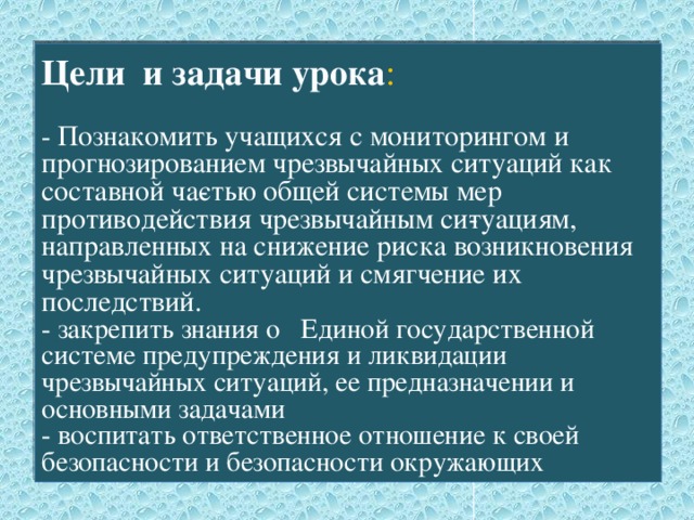 Цели и задачи урока :   - Познакомить учащихся с мониторингом и прогнозированием чрезвычайных ситуаций как составной ча­стью общей системы мер противодействия чрезвычайным си­туациям, направленных на снижение риска возникновения чрезвычайных ситуаций и смягчение их последствий.  - закрепить знания о Единой государственной системе предупреждения и ликвидации чрезвычайных ситуаций, ее предназначении и основными задачами  - воспитать ответственное отношение к своей безопасности и безопасности окружающих 