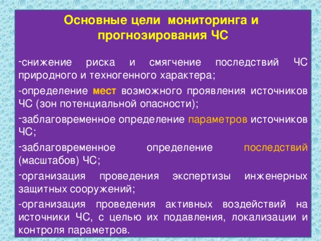 Основные цели мониторинга и прогнозирования ЧС снижение риска и смягчение последствий ЧС природного и техногенного характера; -определение мест возможного проявления источников ЧС (зон потенциальной опасности); заблаговременное определение параметров источников ЧС; заблаговременное определение последствий (масштабов) ЧС; организация проведения экспертизы инженерных защитных сооружений; -организация проведения активных воздействий на источники ЧС, с целью их подавления, локализации и контроля параметров. 