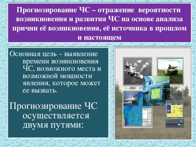 Прогнозирование ЧС – отражение вероятности возникновения и развития ЧС на основе анализа причин её возникновения, её источника в прошлом и настоящем Основная цель – выявление времени возникновения ЧС, возможного места и возможной мощности явления, которое может ее вызвать. Прогнозирование ЧС осуществляется двумя путями: 