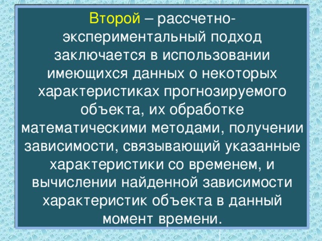 Второй – рассчетно-экспериментальный подход заключается в использовании имеющихся данных о некоторых характеристиках прогнозируемого объекта, их обработке математическими методами, получении зависимости, связывающий указанные характеристики со временем, и вычислении найденной зависимости характеристик объекта в данный момент времени. 