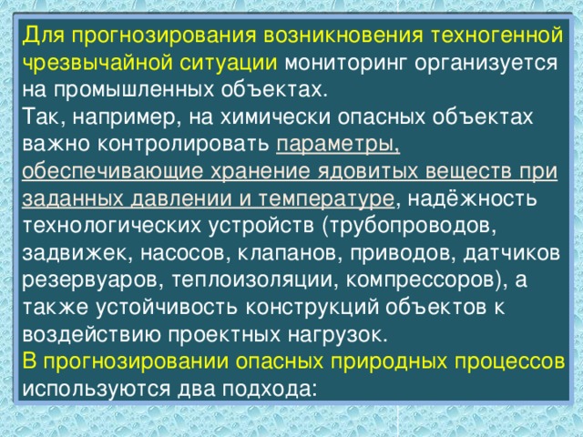 Для прогнозирования возникновения техногенной чрезвычайной ситуации мониторинг организуется на промышленных объектах. Так, например, на химически опасных объектах важно контролировать параметры, обеспечивающие хранение ядовитых веществ при заданных давлении и температуре , надёжность технологических устройств (трубопроводов, задвижек, насосов, клапанов, приводов, датчиков резервуаров, теплоизоляции, компрессоров), а также устойчивость конструкций объектов к воздействию проектных нагрузок. В прогнозировании опасных природных процессов используются два подхода: 