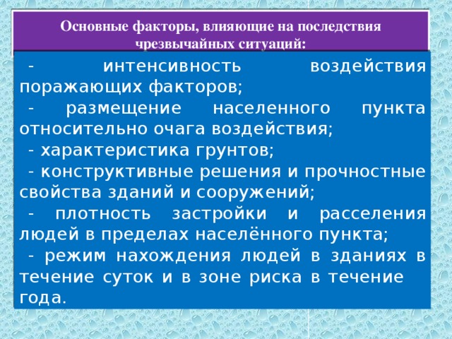 Основные факторы, влияющие на последствия чрезвычайных ситуаций: - интенсивность воздействия поражающих факторов; - размещение населенного пункта относительно очага воздействия; - характеристика грунтов; - конструктивные решения и прочностные свойства зданий и сооружений; - плотность застройки и расселения людей в пределах населённого пункта; - режим нахождения людей в зданиях в течение суток и в зоне риска в течение     года. 