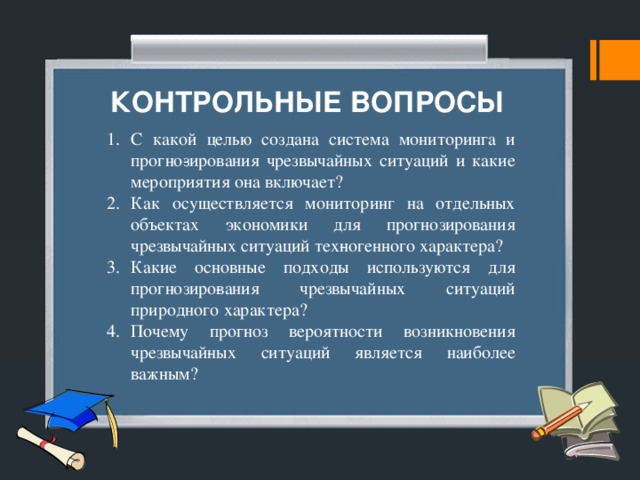 КОНТРОЛЬНЫЕ ВОПРОСЫ С какой целью создана система мониторинга и прогно­зирования чрезвычайных ситуаций и какие мероприятия она включает? Как осуществляется мониторинг на отдельных объектах экономики для прогнозирования чрезвычайных ситуаций тех­ногенного характера? Какие основные подходы используются для прогнозиро­вания чрезвычайных ситуаций природного характера? Почему прогноз вероятности возникновения чрезвычай­ных ситуаций является наиболее важным? 
