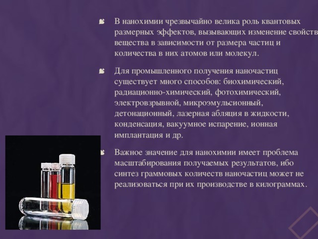 В нанохимии чрезвычайно велика роль квантовых размерных эффектов, вызывающих изменение свойств вещества в зависимости от размера частиц и количества в них атомов или молекул. Для промышленного получения наночастиц существует много способов: биохимический, радиационно-химический, фотохимический, электровзрывной, микроэмульсионный, детонационный, лазерная абляция в жидкости, конденсация, вакуумное испарение, ионная имплантация и др. Важное значение для нанохимии имеет проблема масштабирования получаемых результатов, ибо синтез граммовых количеств наночастиц может не реализоваться при их производстве в килограммах. 