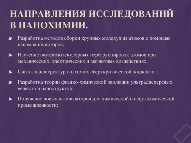 Направления исследований в нанохимии.   Разработка методов сборки крупных молекул из атомов с помощью наноманипуляторов; Изучение внутримолекулярных перегруппировок атомов при механических, электрических и магнитных воздействиях. Синтез наноструктур в потоках сверхкритической жидкости ; Разработка теории физико-химической эволюции ультрадисперсных веществ и наноструктур; Получение новых катализаторов для химической и нефтехимической промышленности; 