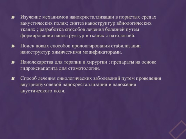 Изучение механизмов нанокристаллизации в пористых средах вакустических полях; синтез наноструктур вбиологических тканях ; разработка способов лечения болезней путем формирования наноструктур в тканях с патологией. Поиск новых способов пролонгирования стабилизации наноструктур химическими модификаторами. Нанолекарства для терапии и хирургии ; препараты на основе гидроксиапатита для стомотологии. Способ лечения онкологических заболеваний путем проведения внутриопухолевой нанокристаллизации и наложения акустического поля. 
