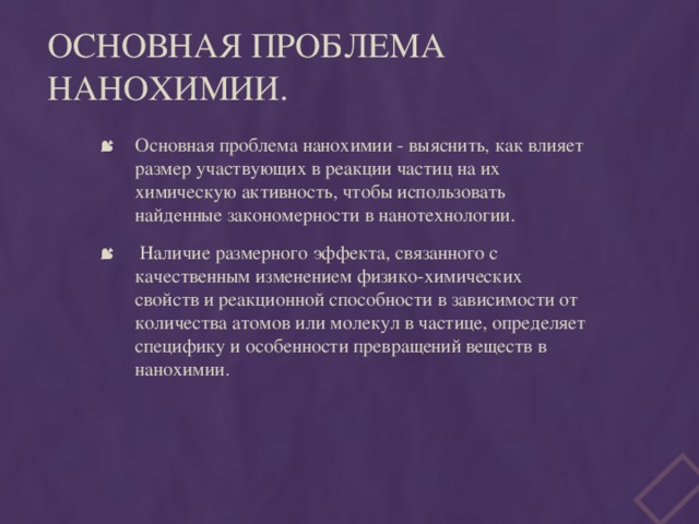 Основная проблема нанохимии. Основная проблема нанохимии - выяснить, как влияет размер участвующих в реакции частиц на их химическую активность, чтобы использовать найденные закономерности в нанотехнологии.  Наличие размерного эффекта, связанного с качественным изменением физико-химических свойств и реакционной способности в зависимости от количества атомов или молекул в частице, определяет специфику и особенности превращений веществ в нанохимии.   