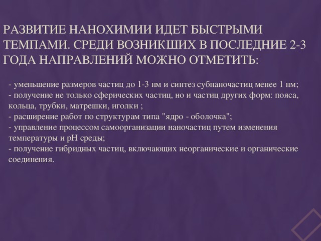 Развитие нанохимии идет быстрыми темпами. Среди возникших в последние 2-3 года направлений можно отметить:  - уменьшение размеров частиц до 1-3 нм и синтез субнаночастиц менее 1 нм;  - получение не только сферических частиц, но и частиц других форм: пояса, кольца, трубки, матрешки, иголки ;  - расширение работ по структурам типа 