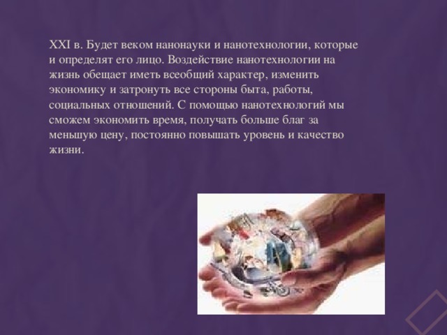  XXI в. Будет веком нанонауки и нанотехнологии, которые и определят его лицо. Воздействие нанотехнологии на жизнь обещает иметь всеобщий характер, изменить экономику и затронуть все стороны быта, работы, социальных отношений. С помощью нанотехнологий мы сможем экономить время, получать больше благ за меньшую цену, постоянно повышать уровень и качество жизни. 