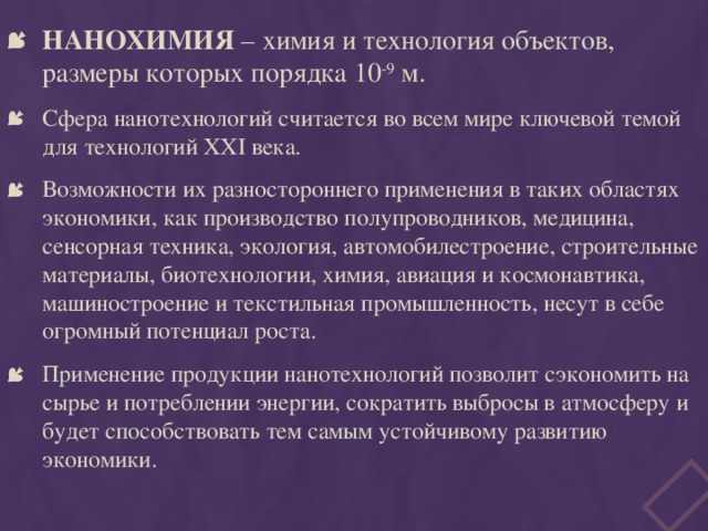 НАНОХИМИЯ – химия и технология объектов, размеры которых порядка 10 -9 м. Сфера нанотехнологий считается во всем мире ключевой темой для технологий XXI века. Возможности их разностороннего применения в таких областях экономики, как производство полупроводников, медицина, сенсорная техника, экология, автомобилестроение, строительные материалы, биотехнологии, химия, авиация и космонавтика, машиностроение и текстильная промышленность, несут в себе огромный потенциал роста. Применение продукции нанотехнологий позволит сэкономить на сырье и потреблении энергии, сократить выбросы в атмосферу и будет способствовать тем самым устойчивому развитию экономики. 