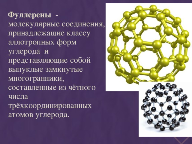  Фуллерены  - молекулярные соединения, принадлежащие классу аллотропных форм углерода и представляющие собой выпуклые замкнутые многогранники, составленные из чётного числа трёхкоординированных атомов углерода. 