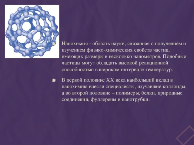 Нанохимия - область науки, связанная с получением и изучением физико-химических свойств частиц, имеющих размеры в несколько нанометров. Подобные частицы могут обладать высокой реакционной способностью в широком интервале температур. В первой половине ХХ века наибольший вклад в нанохимию внесли специалисты, изучавшие коллоиды, а во второй половине – полимеры, белки, природные соединения, фуллерены и нанотрубки. 