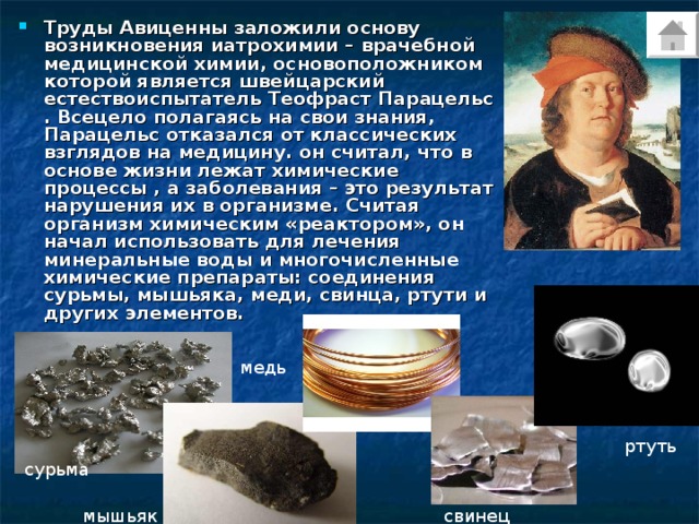 Труды Авиценны заложили основу возникновения иатрохимии – врачебной медицинской химии, основоположником которой является швейцарский естествоиспытатель Теофраст Парацельс . Всецело полагаясь на свои знания, Парацельс отказался от классических взглядов на медицину. он считал, что в основе жизни лежат химические процессы , а заболевания – это результат нарушения их в организме. Считая организм химическим «реактором», он начал использовать для лечения минеральные воды и многочисленные химические препараты: соединения сурьмы, мышьяка, меди, свинца, ртути и других элементов.  медь ртуть сурьма мышьяк свинец 