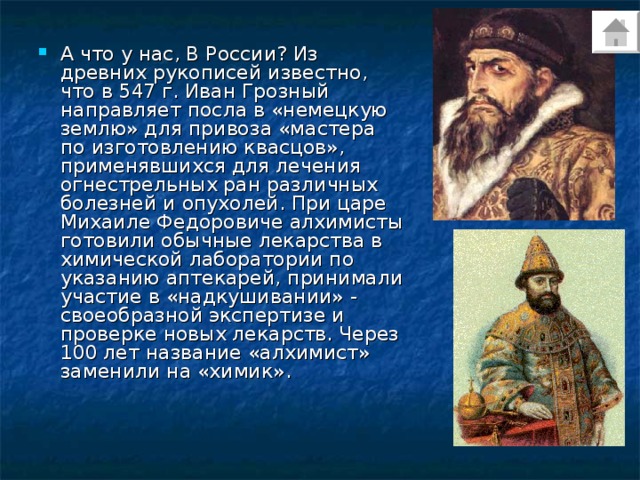 А что у нас, В России? Из древних рукописей известно, что в 547 г. Иван Грозный направляет посла в «немецкую землю» для привоза «мастера по изготовлению квасцов», применявшихся для лечения огнестрельных ран различных болезней и опухолей. При царе Михаиле Федоровиче алхимисты готовили обычные лекарства в химической лаборатории по указанию аптекарей, принимали участие в «надкушивании» - своеобразной экспертизе и проверке новых лекарств. Через 100 лет название «алхимист» заменили на «химик». 