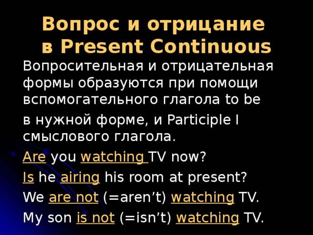 Вопрос и отрицание  в Present  Continuous  Вопросительная и отрицательная формы образуются при помощи вспомогательного глагола to be  в нужной форме, и Participle I смыслового глагола.  Are you watching TV now?  Is he airing his room at present?  We are not (=aren’t) watching TV.  My son is not (=isn’t) watching TV. 