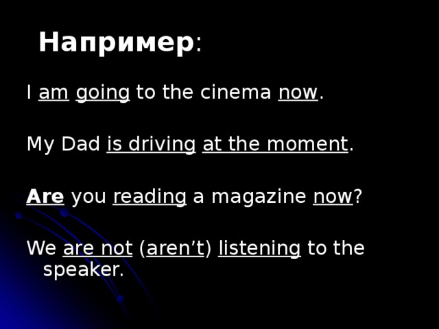 Например : I am  going to the cinema now . My Dad is driving  at the moment . Are you reading a magazine now ? We are not ( aren’t ) listening to the speaker. 