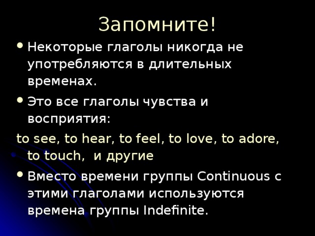 Запомните! Некоторые глаголы никогда не употребляются в длительных временах. Это все глаголы чувства и восприятия: to see, to hear, to feel, to love, to adore,  to touch, и другие Вместо времени группы Continuous с этими глаголами используются времена группы Indefinite. 
