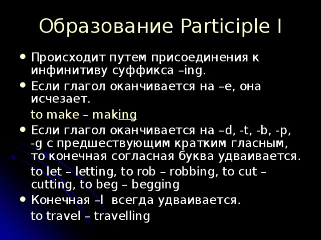 Образование Participle I Происходит путем присоединения к инфинитиву суффикса –ing. Если глагол оканчивается на –е, она исчезает.  to make – mak ing Если глагол оканчивается на – d, -t, -b, -p, -g с предшествующим кратким гласным, то конечная согласная буква удваивается.  to let – letting, to rob – robbing, to cut – cutting, to beg – begging Конечная – l всегда удваивается.  to travel – travelling 