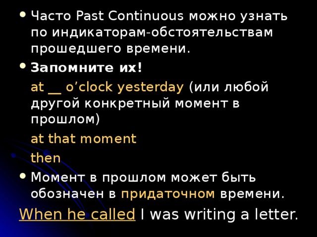 Часто Past Continuous можно узнать по индикаторам-обстоятельствам прошедшего времени. Запомните их!  at __ o’clock yesterday ( или любой другой конкретный момент в прошлом )  at that moment  then Момент в прошлом может быть обозначен в придаточном времени . When he called I was writing a letter. 