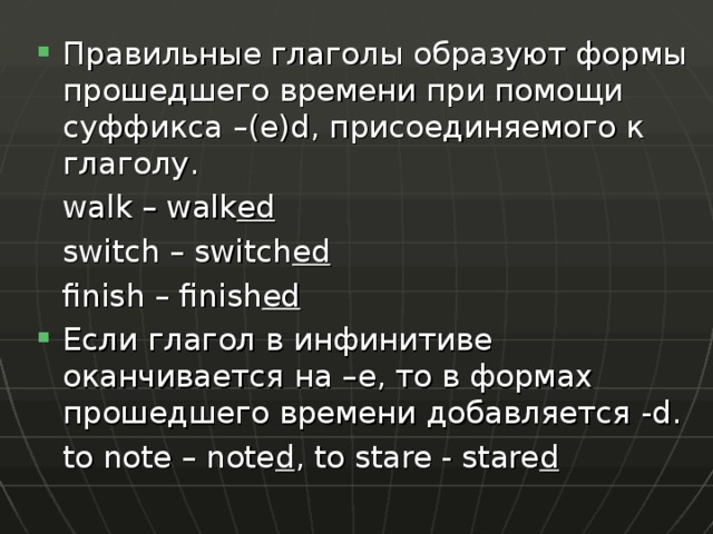 Правильные глаголы образуют формы прошедшего времени при помощи суффикса – ( e ) d , присоединяемого к глаголу.   walk – walk ed   switch – switch ed   finish – finish ed Если глагол в инфинитиве оканчивается на –е, то в формах прошедшего времени добавляется -d.   to note – note d , to stare - stare d 