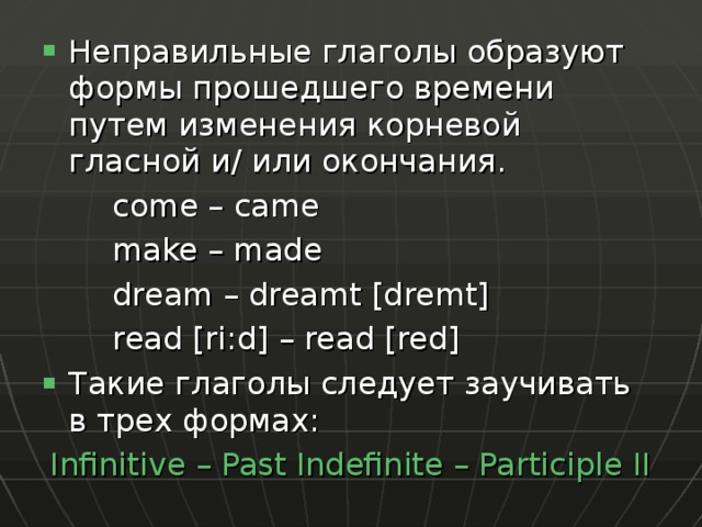 Неправильные глаголы образуют формы прошедшего времени путем изменения корневой гласной и/ или окончания.   come – came   make – made   dream – dreamt [dremt]   read [ri:d] – read [red] Такие глаголы следует заучивать в трех формах: Infinitive – Past Indefinite – Participle II 