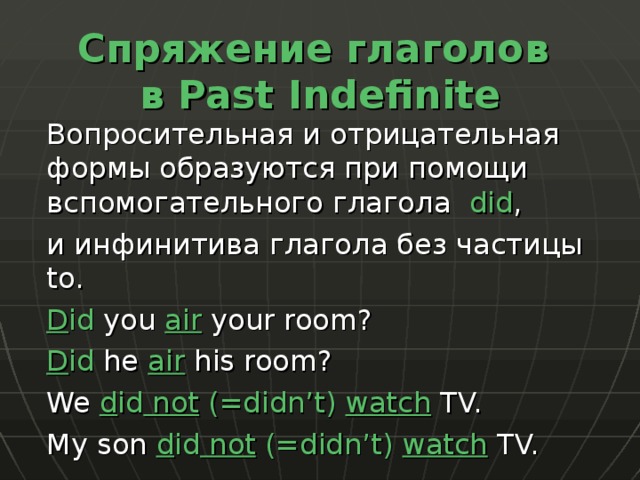 Спряжение глаголов  в Past Indefinite  Вопросительная и отрицательная формы образуются при помощи вспомогательного глагола did ,  и инфинитива глагола без частицы to .  D id you air your room?  D id he air  his room?  We d id not  (=didn’t) watch TV.  My son d id not (=didn’t) watch TV. 