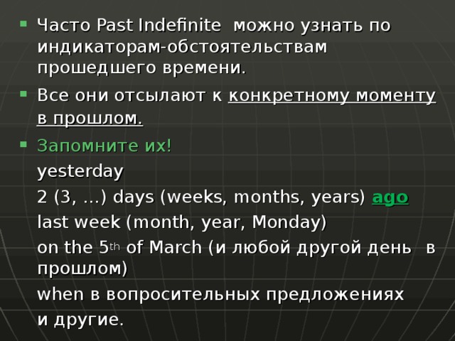 Часто Past Indefinite можно узнать по индикаторам-обстоятельствам прошедшего времени. Все они отсылают к конкретному моменту в прошлом. Запомните их!   yesterday   2 (3, …) days (weeks, months, years) ago   last week (month, year, Monday)   on the 5 th of March ( и любой другой день  в прошлом )   when в вопросительных предложениях   и другие. 