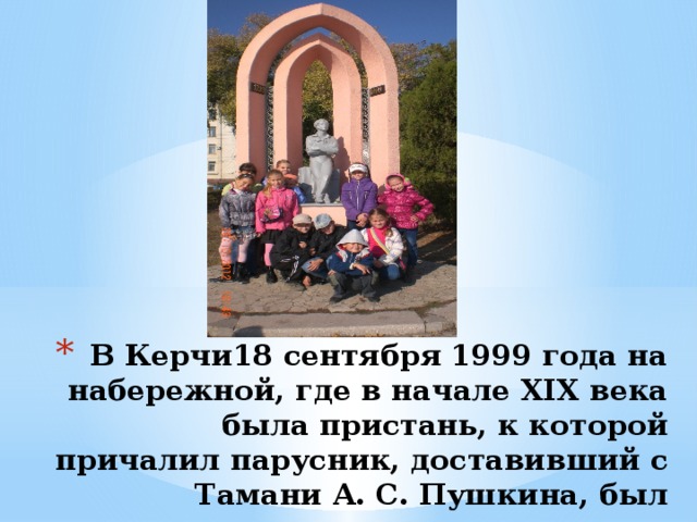  В Керчи18 сентября 1999 года на набережной, где в начале XIX века была пристань, к которой причалил парусник, доставивший с Тамани А. С. Пушкина, был установлен памятник. 