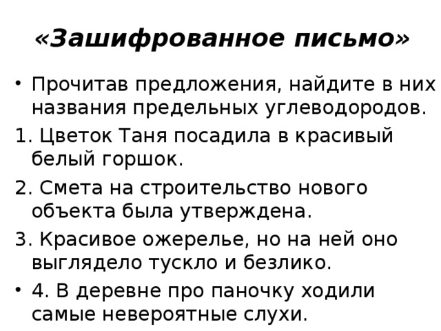 «Зашифрованное письмо»   Прочитав предложения, найдите в них названия предельных углеводородов. 1. Цветок Таня посадила в красивый белый горшок. 2. Смета на строительство нового объекта была утверждена. 3. Красивое ожерелье, но на ней оно выглядело тускло и безлико. 4. В деревне про паночку ходили самые невероятные слухи.  