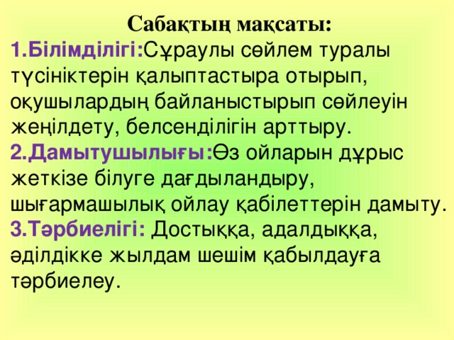 Сабақтың мақсаты: 1.Білімділігі: Сұраулы сөйлем туралы түсініктерін қалыптастыра отырып, оқушылардың байланыстырып сөйлеуін жеңілдету, белсенділігін арттыру. 2.Дамытушылығы: Өз ойларын дұрыс жеткізе білуге дағдыландыру, шығармашылық ойлау қабілеттерін дамыту. 3.Тәрбиелігі: Достыққа, адалдыққа, әділдікке жылдам шешім қабылдауға тәрбиелеу. 