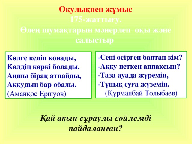 Оқулықпен жұмыс  175-жаттығу.  Өлең шумақтарын мәнерлеп оқы және салыстыр -Сені өсірген баптап кім? -Аққу неткен аппақсың? -Таза ауада жүремін, -Тұнық суға жүземін. (Құрманбай Толыбаев) Көлге келіп қонады, Көлдің көркі болады. Аңшы бірақ атпайды, Аққудың бар обалы. (Аманқос Ершуов) Қай ақын сұраулы сөйлемді пайдаланған? 