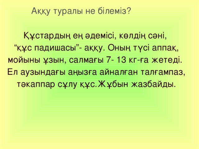  Аққу туралы не білеміз? Құстардың ең әдемісі, көлдің сәні, “ құс падишасы”- аққу. Оның түсі аппақ, мойыны ұзын, салмағы 7- 13 кг-ға жетеді. Ел аузындағы аңызға айналған талғампаз, тәкаппар сұлу құс.Жұбын жазбайды.    