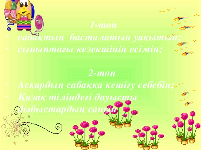     1-топ сабақтың басталатын уақытын; сыныптағы кезекшінің есімін;  2-топ Асқардың сабаққа кешігу себебін; Қазақ тіліндегі дауысты дыбыстардың санын     