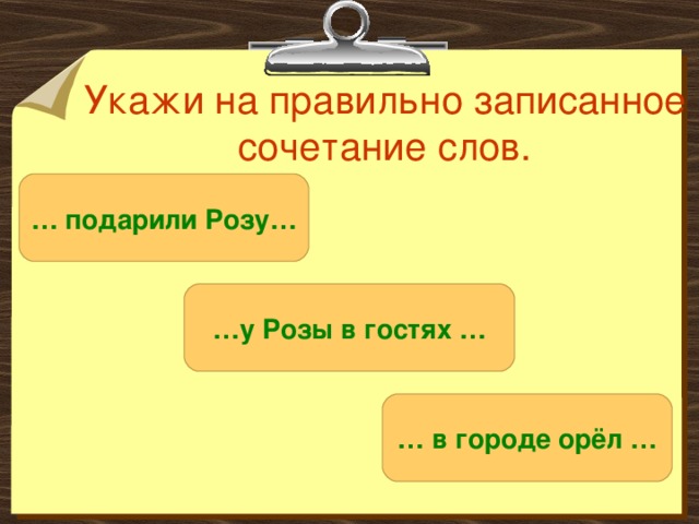 Укажи на правильно записанное сочетание слов. … подарили Розу… … у Розы в гостях … … в городе орёл … 