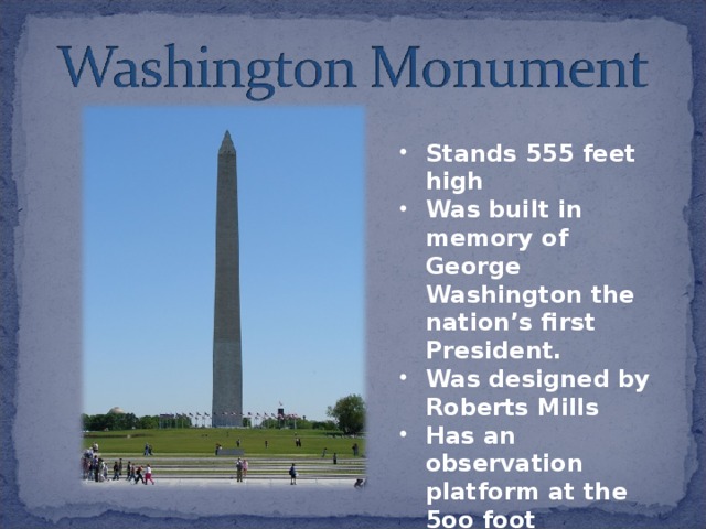Stands 555 feet high Was built in memory of George Washington the nation’s first President. Was designed by Roberts Mills Has an observation platform at the 5oo foot 