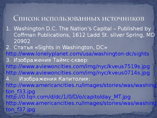 Washington D.C. The Nation’s Capital – Published by Coffman Publications, 1612 Ladd St. silver Spring, MD 20902 Статья « Sights in Washington, DC » http://www.lonelyplanet.com/usa/washington-dc/sights Изображения Таймс-сквер: http://www.aviewoncities.com/img/nyc/kveus7519s.jpg http://www.aviewoncities.com/img/nyc/kveus0714s.jpg 4. Изображения Капитолия: http://www.americancities.ru/images/stories/was/washington_f33.jpg http://0.tqn.com/d/dc/1/0/D/o/capitolday_MT.jpg http://www.americancities.ru/images/stories/was/washington_f37.jpg 