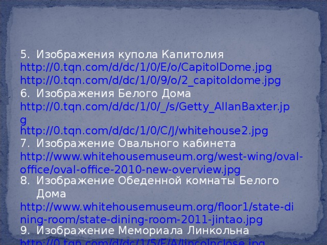 Изображения купола Капитолия http://0.tqn.com/d/dc/1/0/E/o/CapitolDome.jpg http://0.tqn.com/d/dc/1/0/9/o/2_capitoldome.jpg Изображения Белого Дома http://0.tqn.com/d/dc/1/0/_/s/Getty_AllanBaxter.jpg http://0.tqn.com/d/dc/1/0/C/J/whitehouse2.jpg Изображение Овального кабинета http://www.whitehousemuseum.org/west-wing/oval-office/oval-office-2010-new-overview.jpg Изображение Обеденной комнаты Белого Дома http://www.whitehousemuseum.org/floor1/state-dining-room/state-dining-room-2011-jintao.jpg Изображение Мемориала Линкольна http://0.tqn.com/d/dc/1/5/F/A/lincolnclose.jpg 