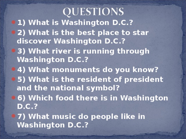 1) What is Washington D.C.? 2) What is the best place to star discover Washington D.C.? 3) What river is running through Washington D.C.? 4) What monuments do you know? 5) What is the resident of president and the national symbol? 6) Which food there is in Washington D.C.? 7) What music do people like in Washington D.C.? 
